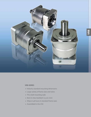 81
VRB-SERIES
■ Industry standard mounting dimensions
■ Large variety of frame sizes and ratios
■ Thru-bolt mounting style
■ Best-in-class backlash (≤3 arc-min)
■ Ships in 48 hours in standard frame sizes
■ Assembled in the USA
VRB
 