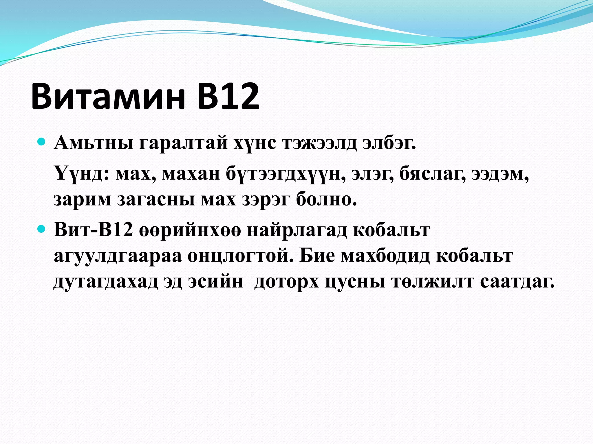Витамин В12
 Амьтны гаралтай хүнс тэжээлд элбэг.

Үүнд: мах, махан бүтээгдхүүн, элэг, бяслаг, ээдэм,
зарим загасны мах зэрэг болно.
 Вит-В12 өөрийнхөө найрлагад кобальт
агуулдгаараа онцлогтой. Бие махбодид кобальт
дутагдахад эд эсийн доторх цусны төлжилт саатдаг.

 