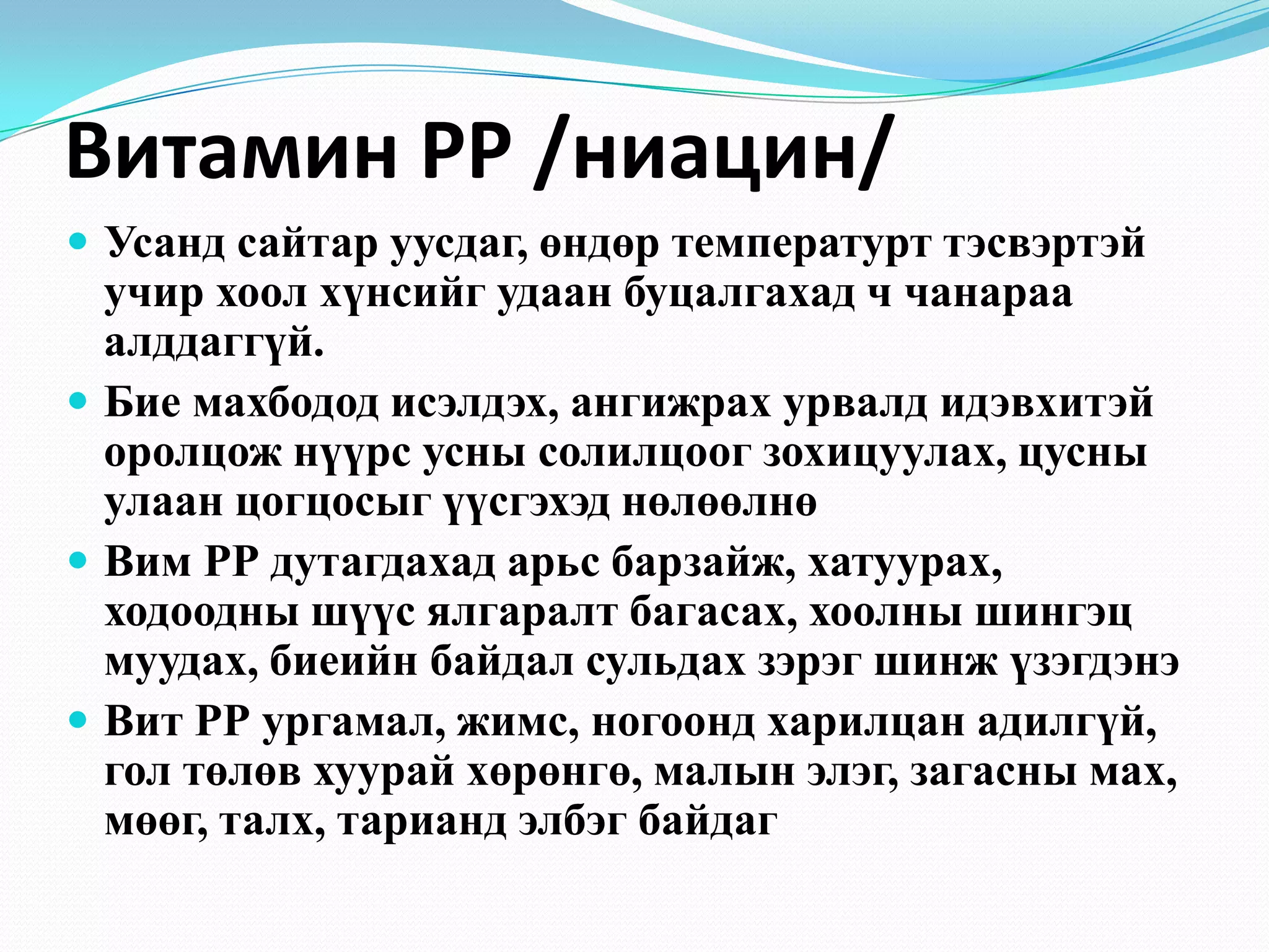 Витамин РР /ниацин/
 Усанд сайтар уусдаг, өндөр температурт тэсвэртэй

учир хоол хүнсийг удаан буцалгахад ч чанараа
алддаггүй.
 Бие махбодод исэлдэх, ангижрах урвалд идэвхитэй
оролцож нүүрс усны солилцоог зохицуулах, цусны
улаан цогцосыг үүсгэхэд нөлөөлнө
 Вим РР дутагдахад арьс барзайж, хатуурах,
ходоодны шүүс ялгаралт багасах, хоолны шингэц
муудах, биеийн байдал сульдах зэрэг шинж үзэгдэнэ
 Вит РР ургамал, жимс, ногоонд харилцан адилгүй,
гол төлөв хуурай хөрөнгө, малын элэг, загасны мах,
мөөг, талх, тарианд элбэг байдаг

 