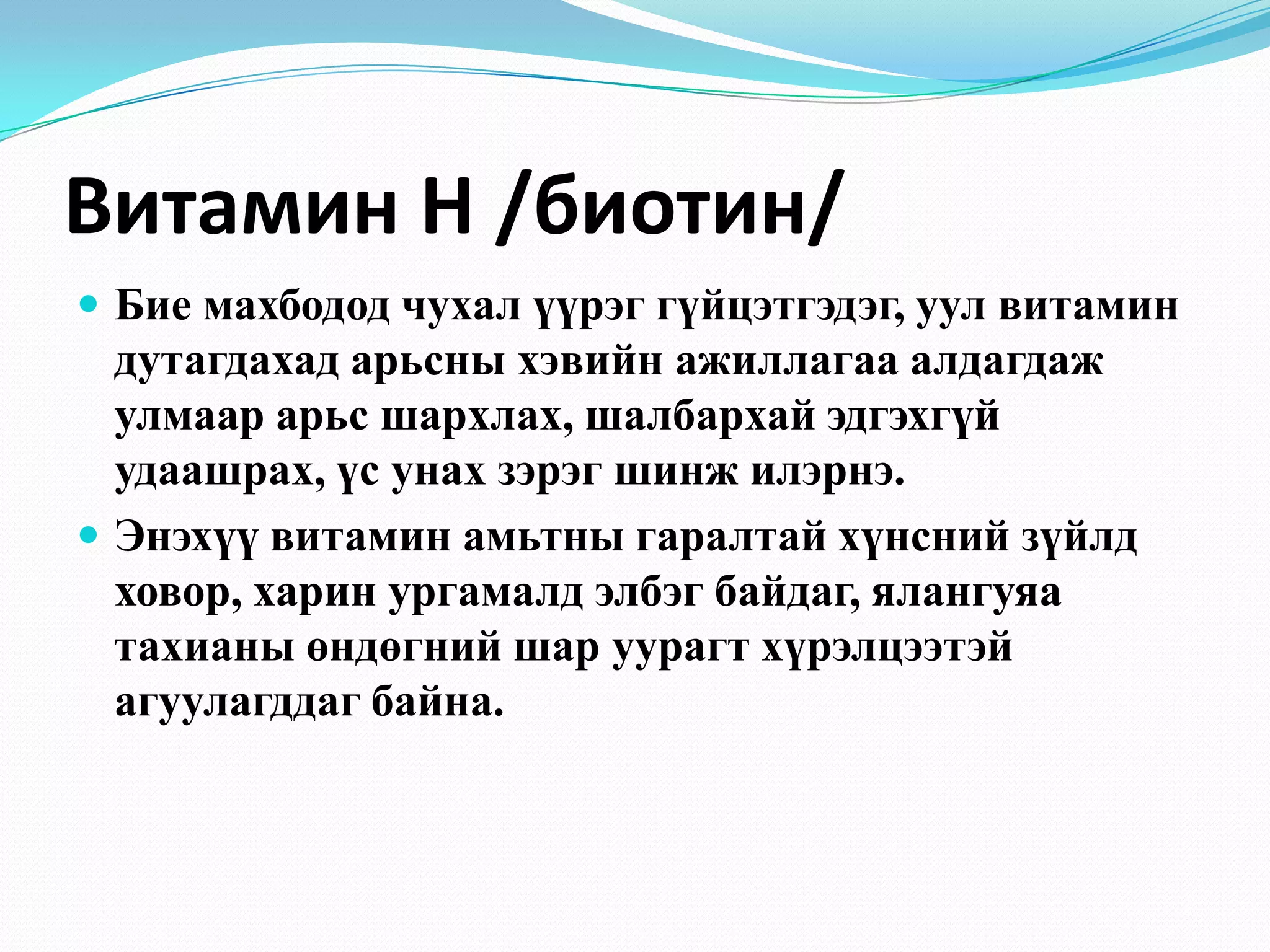 Витамин Н /биотин/
 Бие махбодод чухал үүрэг гүйцэтгэдэг, уул витамин

дутагдахад арьсны хэвийн ажиллагаа алдагдаж
улмаар арьс шархлах, шалбархай эдгэхгүй
удаашрах, үс унах зэрэг шинж илэрнэ.
 Энэхүү витамин амьтны гаралтай хүнсний зүйлд
ховор, харин ургамалд элбэг байдаг, ялангуяа
тахианы өндөгний шар уурагт хүрэлцээтэй
агуулагддаг байна.

 