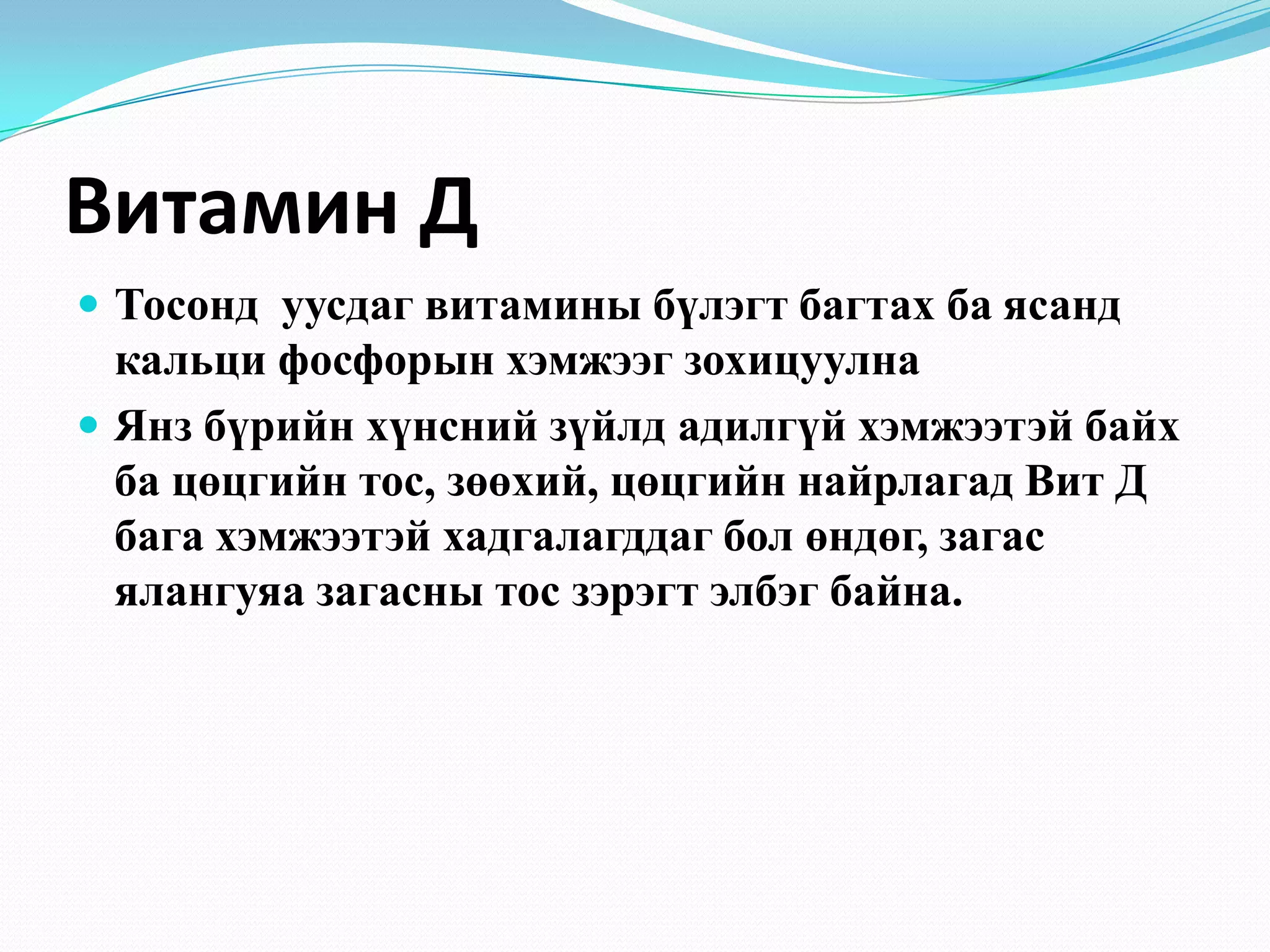 Витамин Д
 Тосонд уусдаг витамины бүлэгт багтах ба ясанд

кальци фосфорын хэмжээг зохицуулна
 Янз бүрийн хүнсний зүйлд адилгүй хэмжээтэй байх
ба цөцгийн тос, зөөхий, цөцгийн найрлагад Вит Д
бага хэмжээтэй хадгалагддаг бол өндөг, загас
ялангуяа загасны тос зэрэгт элбэг байна.

 