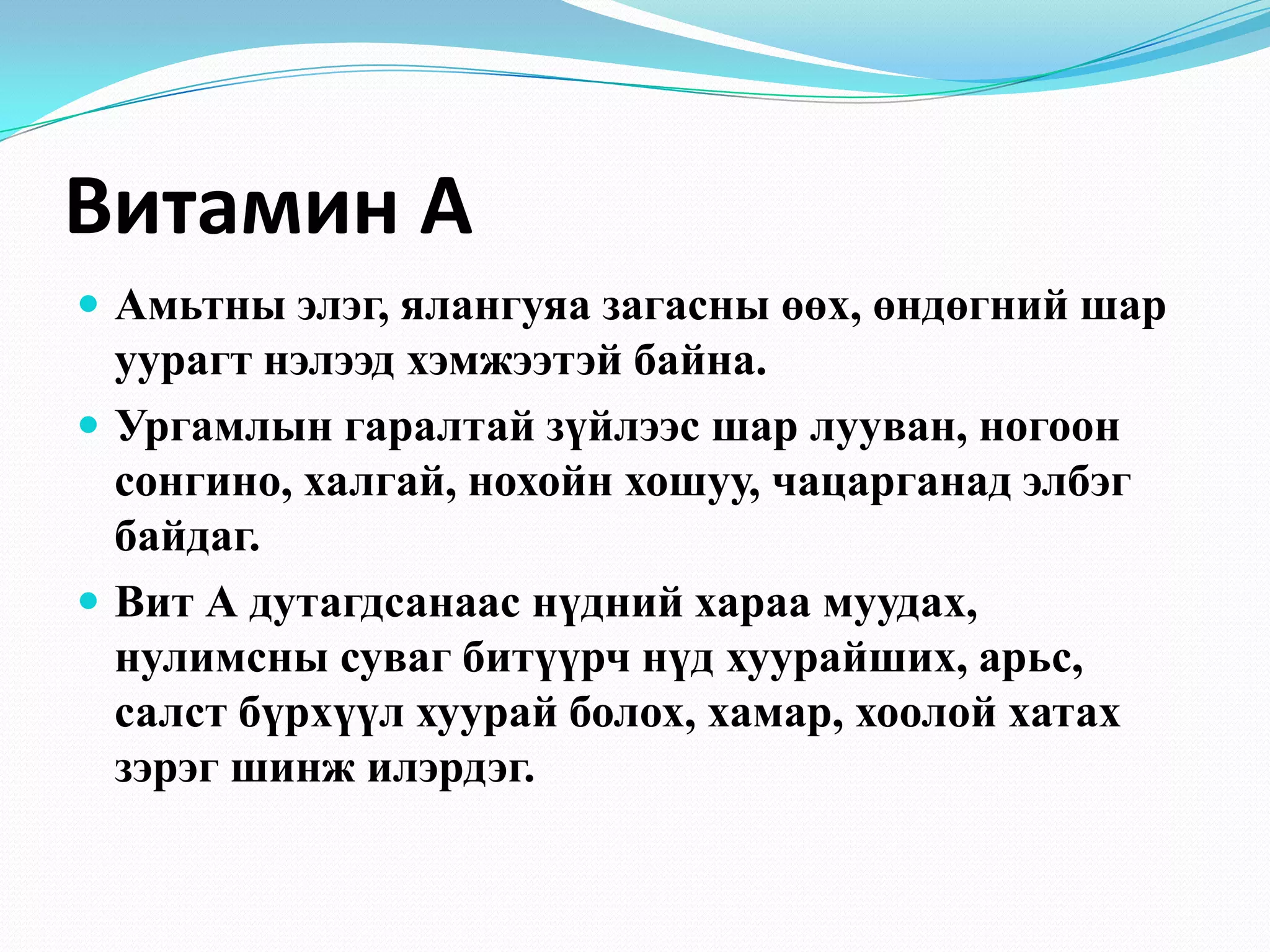 Витамин А
 Амьтны элэг, ялангуяа загасны өөх, өндөгний шар

уурагт нэлээд хэмжээтэй байна.
 Ургамлын гаралтай зүйлээс шар лууван, ногоон
сонгино, халгай, нохойн хошуу, чацарганад элбэг
байдаг.
 Вит А дутагдсанаас нүдний хараа муудах,
нулимсны суваг битүүрч нүд хуурайших, арьс,
салст бүрхүүл хуурай болох, хамар, хоолой хатах
зэрэг шинж илэрдэг.

 
