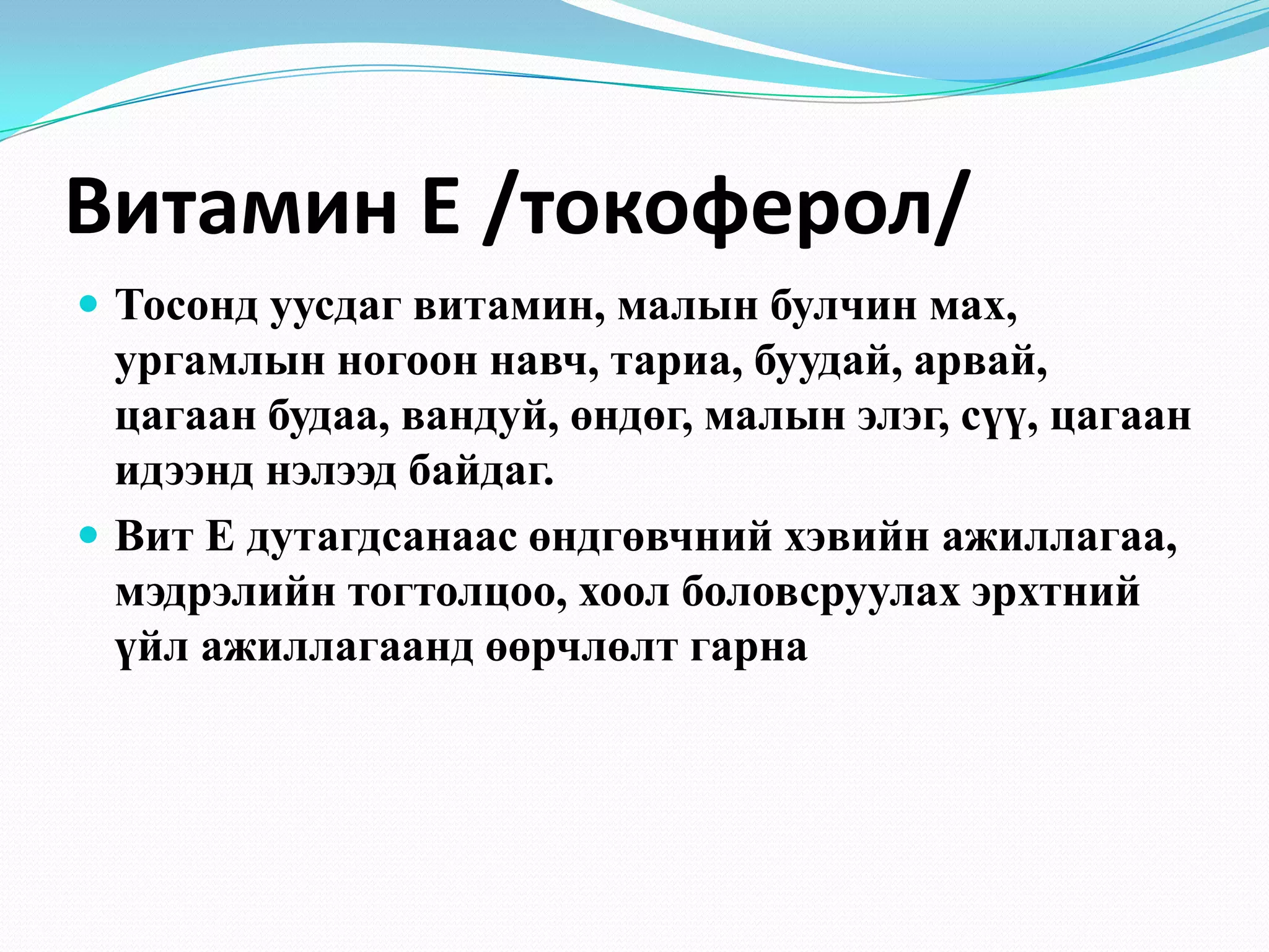 Витамин Е /токоферол/
 Тосонд уусдаг витамин, малын булчин мах,

ургамлын ногоон навч, тариа, буудай, арвай,
цагаан будаа, вандуй, өндөг, малын элэг, сүү, цагаан
идээнд нэлээд байдаг.
 Вит Е дутагдсанаас өндгөвчний хэвийн ажиллагаа,
мэдрэлийн тогтолцоо, хоол боловсруулах эрхтний
үйл ажиллагаанд өөрчлөлт гарна

 