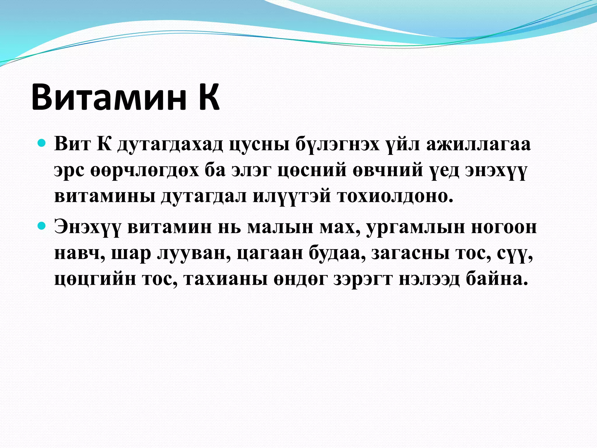Витамин К
 Вит К дутагдахад цусны бүлэгнэх үйл ажиллагаа

эрс өөрчлөгдөх ба элэг цөсний өвчний үед энэхүү
витамины дутагдал илүүтэй тохиолдоно.
 Энэхүү витамин нь малын мах, ургамлын ногоон
навч, шар лууван, цагаан будаа, загасны тос, сүү,
цөцгийн тос, тахианы өндөг зэрэгт нэлээд байна.

 