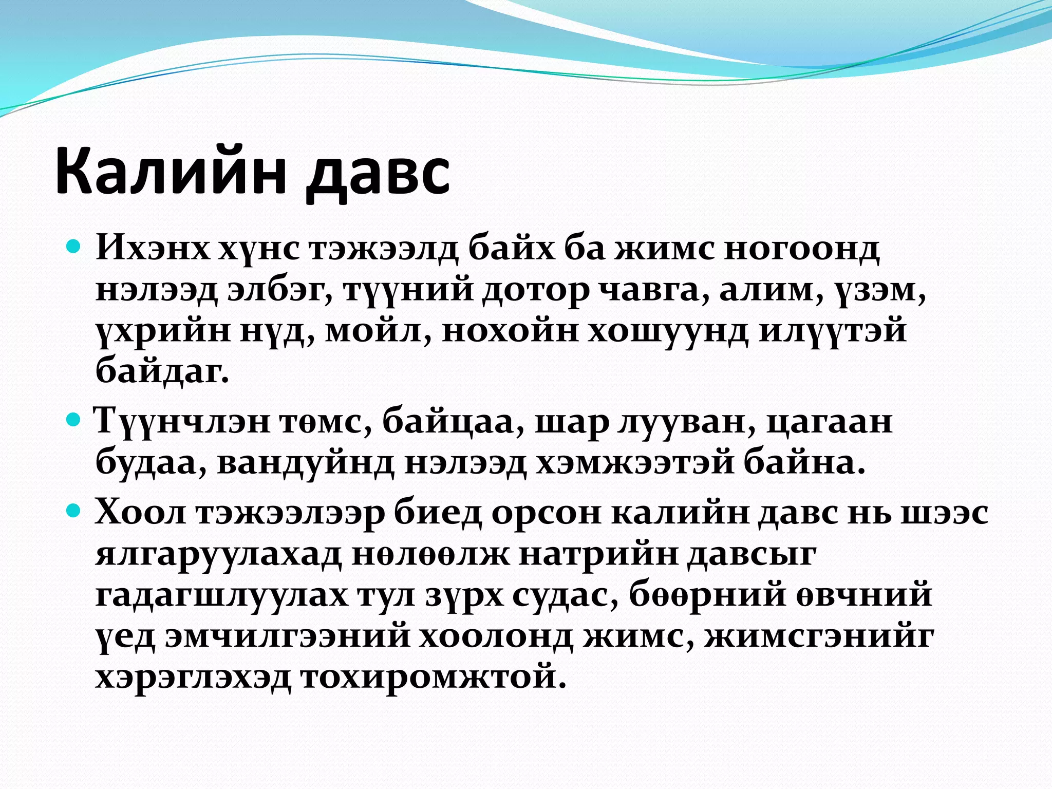 Калийн давс
 Ихэнх хүнс тэжээлд байх ба жимс ногоонд

нэлээд элбэг, түүний дотор чавга, алим, үзэм,
үхрийн нүд, мойл, нохойн хошуунд илүүтэй
байдаг.
 Түүнчлэн төмс, байцаа, шар лууван, цагаан
будаа, вандуйнд нэлээд хэмжээтэй байна.
 Хоол тэжээлээр биед орсон калийн давс нь шээс
ялгаруулахад нөлөөлж натрийн давсыг
гадагшлуулах тул зүрх судас, бөөрний өвчний
үед эмчилгээний хоолонд жимс, жимсгэнийг
хэрэглэхэд тохиромжтой.

 