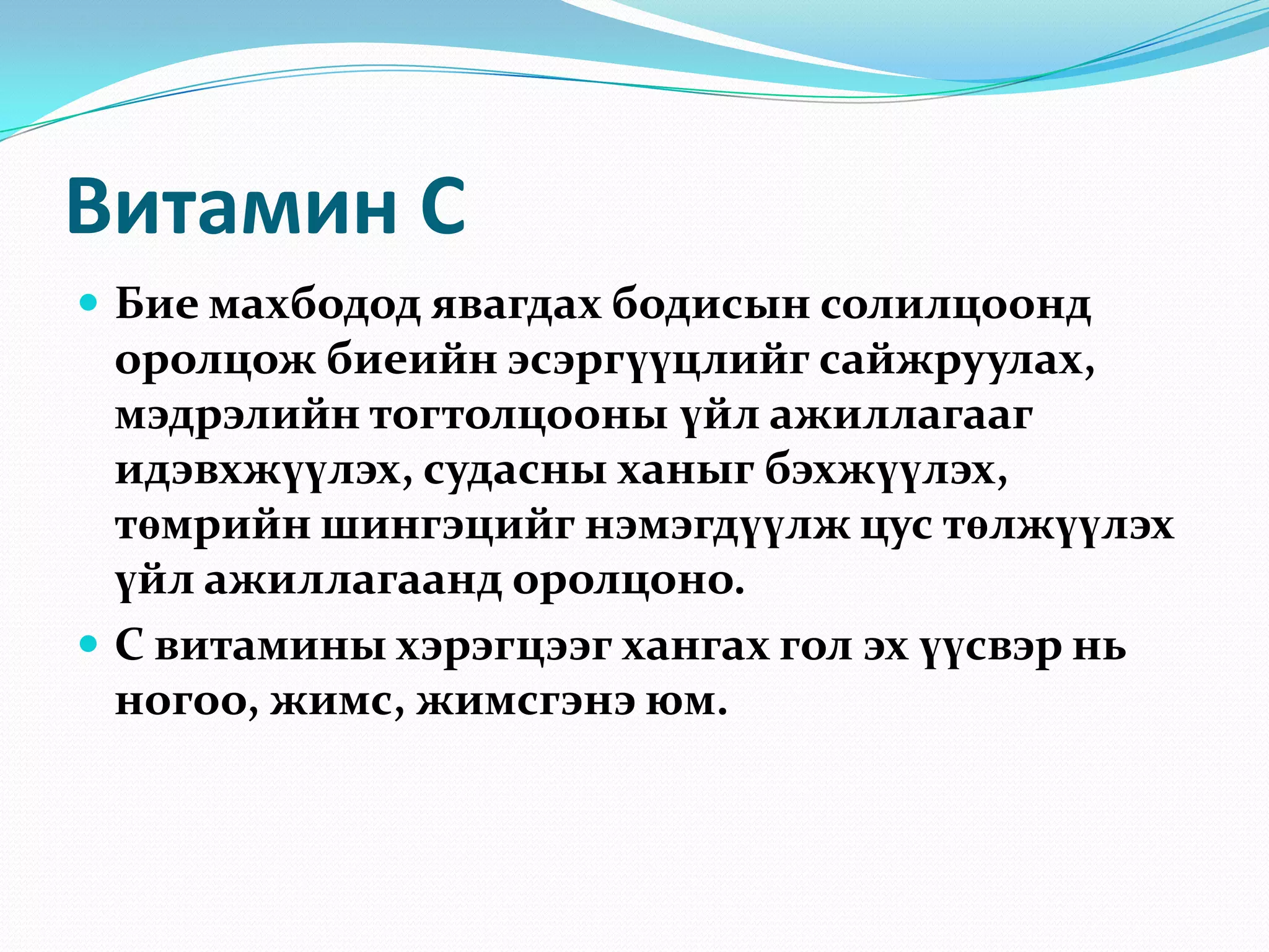 Витамин С
 Бие махбодод явагдах бодисын солилцоонд

оролцож биеийн эсэргүүцлийг сайжруулах,
мэдрэлийн тогтолцооны үйл ажиллагааг
идэвхжүүлэх, судасны ханыг бэхжүүлэх,
төмрийн шингэцийг нэмэгдүүлж цус төлжүүлэх
үйл ажиллагаанд оролцоно.
 С витамины хэрэгцээг хангах гол эх үүсвэр нь
ногоо, жимс, жимсгэнэ юм.

 