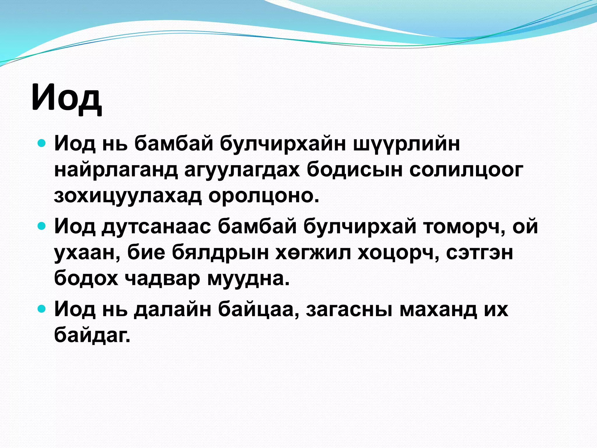 Иод
 Иод нь бамбай булчирхайн шүүрлийн

найрлаганд агуулагдах бодисын солилцоог
зохицуулахад оролцоно.
 Иод дутсанаас бамбай булчирхай томорч, ой
ухаан, бие бялдрын хөгжил хоцорч, сэтгэн
бодох чадвар муудна.
 Иод нь далайн байцаа, загасны маханд их
байдаг.

 