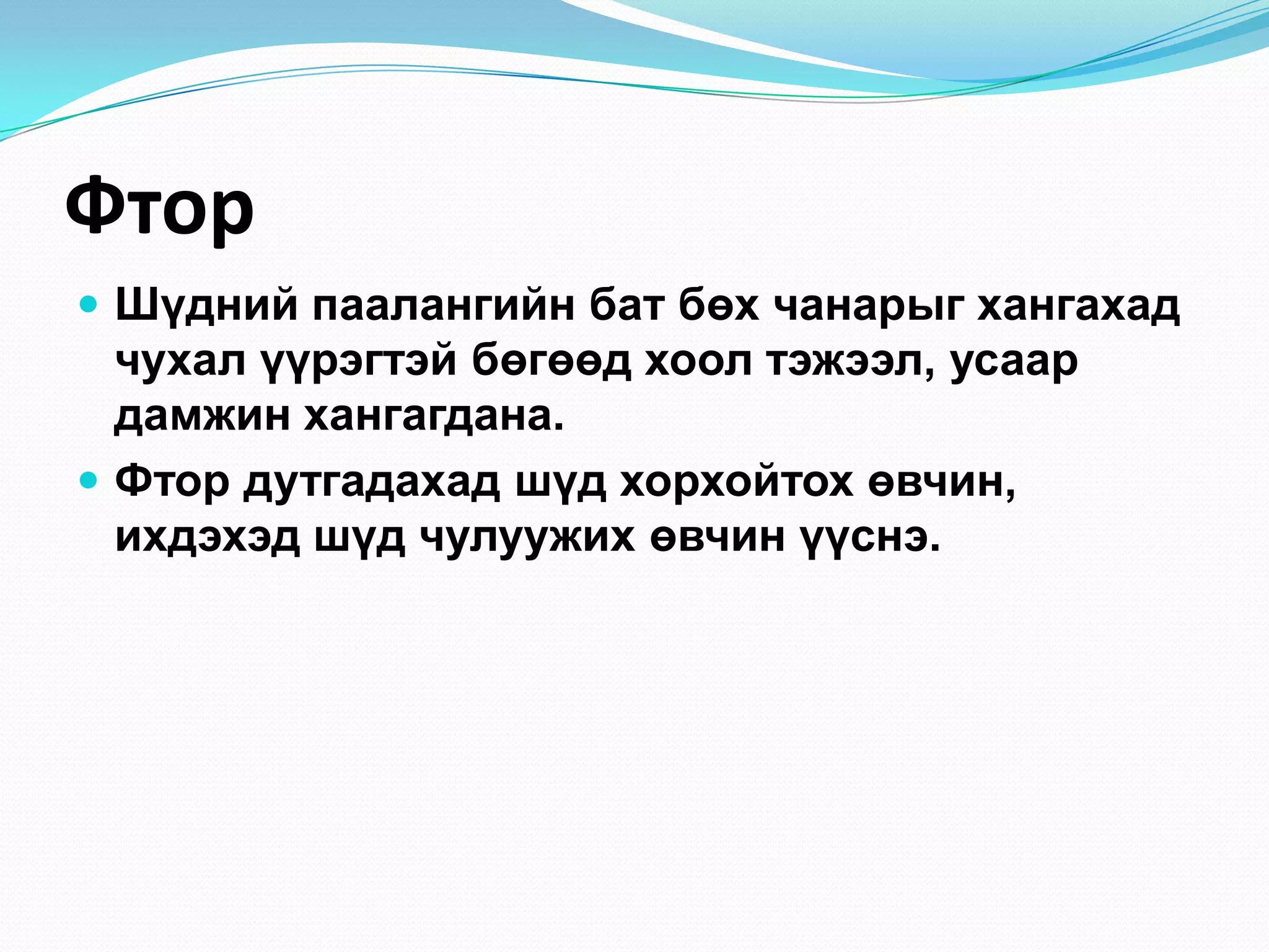 Фтор
 Шүдний паалангийн бат бөх чанарыг хангахад

чухал үүрэгтэй бөгөөд хоол тэжээл, усаар
дамжин хангагдана.
 Фтор дутгадахад шүд хорхойтох өвчин,
ихдэхэд шүд чулуужих өвчин үүснэ.

 