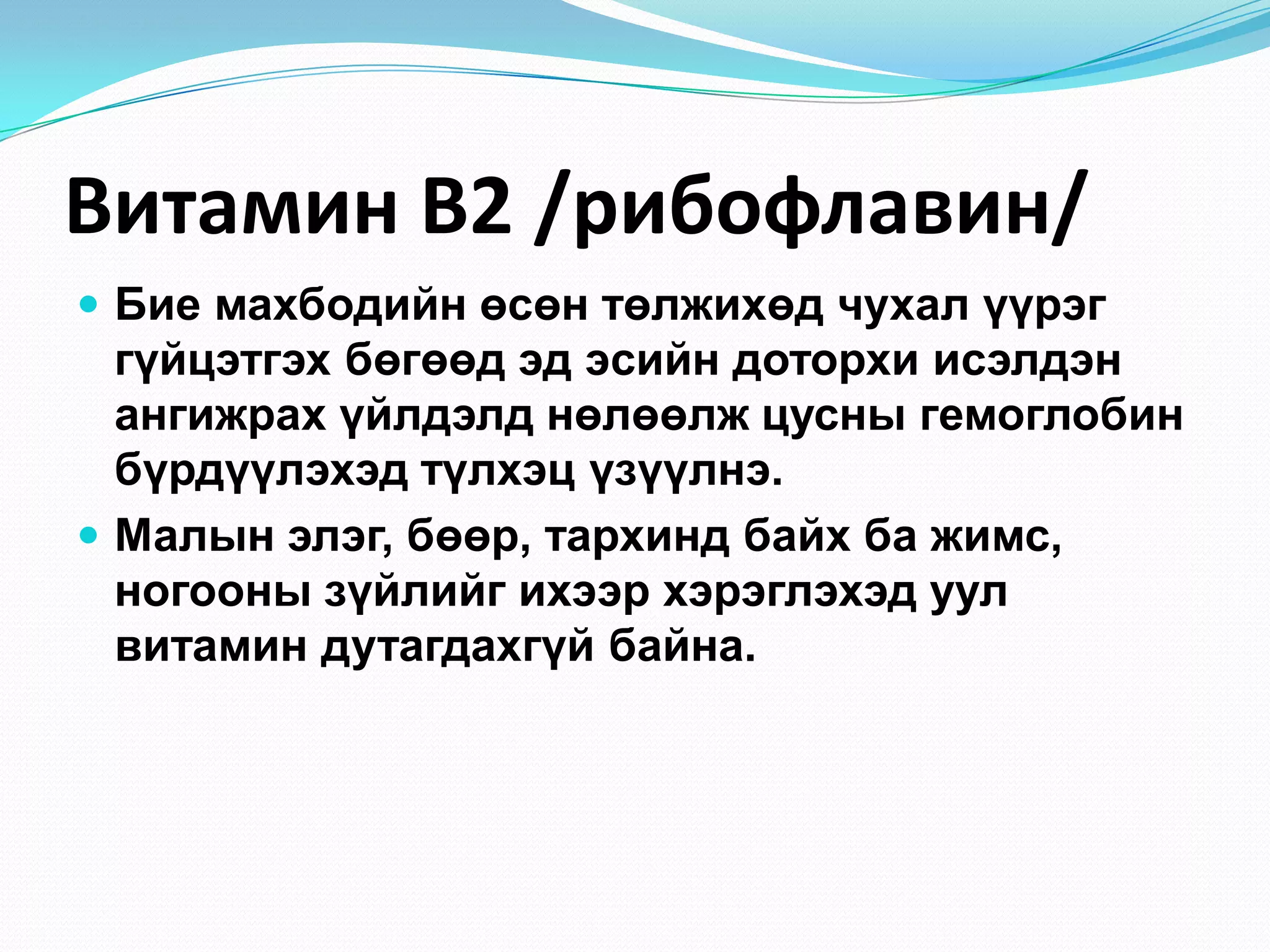 Витамин В2 /рибофлавин/
 Бие махбодийн өсөн төлжихөд чухал үүрэг

гүйцэтгэх бөгөөд эд эcийн доторхи исэлдэн
ангижрах үйлдэлд нөлөөлж цусны гемоглобин
бүрдүүлэхэд түлхэц үзүүлнэ.
 Малын элэг, бөөр, тархинд байх ба жимс,
ногооны зүйлийг ихээр хэрэглэхэд уул
витамин дутагдахгүй байна.

 
