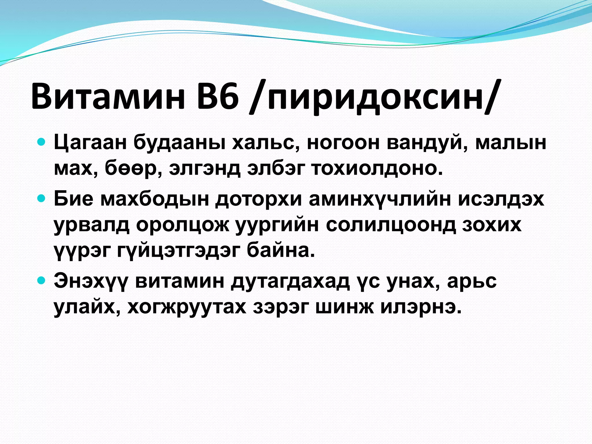 Витамин В6 /пиридоксин/
 Цагаан будааны хальс, ногоон вандуй, малын

мах, бөөр, элгэнд элбэг тохиолдоно.
 Бие махбодын доторхи аминхүчлийн исэлдэх
урвалд оролцож уургийн солилцоонд зохих
үүрэг гүйцэтгэдэг байна.
 Энэхүү витамин дутагдахад үс унах, арьс
улайх, хогжруутах зэрэг шинж илэрнэ.

 