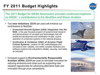 FY 2011 Budget Highlights Two  new initiatives  ($50M per year) will enhance our contributions to NextGen Unmanned Aircraft System (UAS) integration into the NAS-  a five year focused program of systems-level research and demonstration of concepts and technologies that will enable the development and certification of safe, routine operation of unmanned systems in the national airspace. Verification & Validation (V&V) of Aviation Flight Critical Systems-  creation of V&V methodologies and concepts to test, validate, and certify complex hardware and software systems that will perform reliably, securely, and safely as intended. Increased support to  Environmentally Responsible Aviation (ERA)  ($20M per year) to stimulate innovation for reducing emissions and noise such as supporting new research opportunities for advancing alternative fuels and innovation through prize competitions. The 2011 Budget for NASA Aeronautics provides continued emphasis on NASA’s contributions to the NextGen and Green Aviation. 