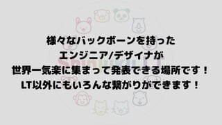 様々なバックボーンを持った 
エンジニア/デザイナが 
世界一気楽に集まって発表できる場所です！
LT以外にもいろんな繋がりができます！
 