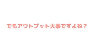でもアウトプット大事ですよね？
 