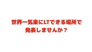 世界一気楽にLTできる場所で 
発表しませんか？
 