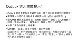 Outlook 導入重點提示1
• Outlook 是最主要與最直覺的功能，導入時可能會遇到的問題有：
• 要不要允許同仁申請別名？組織要決定！(可能沒此問題！)
• 由 Gmail 轉過來的要留意，Gmail 寄信的「群組」在 Outlook 中
叫做「連絡人清單」，O365 的「群組」是另外的功能。
• 注意「焦點收件夾」這件事！
• Outlook 「設定」好多好複雜，要多玩玩看！
• 寫信出去時，對方收信會顯示一個您的名稱，那個設定藏在「設
定」的「一般」-「我的帳戶」中，不在「設定」-「郵件」裡喔！
也不是去改帳號名稱喔！
 