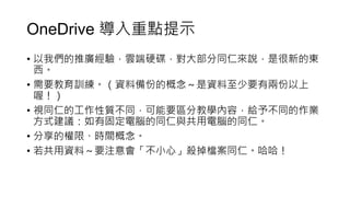 OneDrive 導入重點提示
• 以我們的推廣經驗，雲端硬碟，對大部分同仁來說，是很新的東
西。
• 需要教育訓練。（資料備份的概念～是資料至少要有兩份以上
喔！）
• 視同仁的工作性質不同，可能要區分教學內容，給予不同的作業
方式建議：如有固定電腦的同仁與共用電腦的同仁。
• 分享的權限、時間概念。
• 若共用資料～要注意會「不小心」殺掉檔案同仁。哈哈！
 