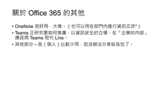 關於 Office 365 的其他
• OneNote 很好用，大推。（也可以用在部門內進行資訊交流*）
• Teams 正研究要如何推廣，以資訊安全的立場，在「企業的內部」
應該用 Teams 取代 Line。
• 其他部分～我（個人）比較少用，就沒辦法分享給各位了。
 