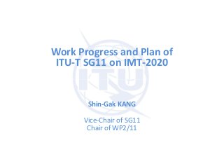 Work Progress and Plan of
ITU-T SG11 on IMT-2020
Shin-Gak KANG
Vice-Chair of SG11
Chair of WP2/11
 
