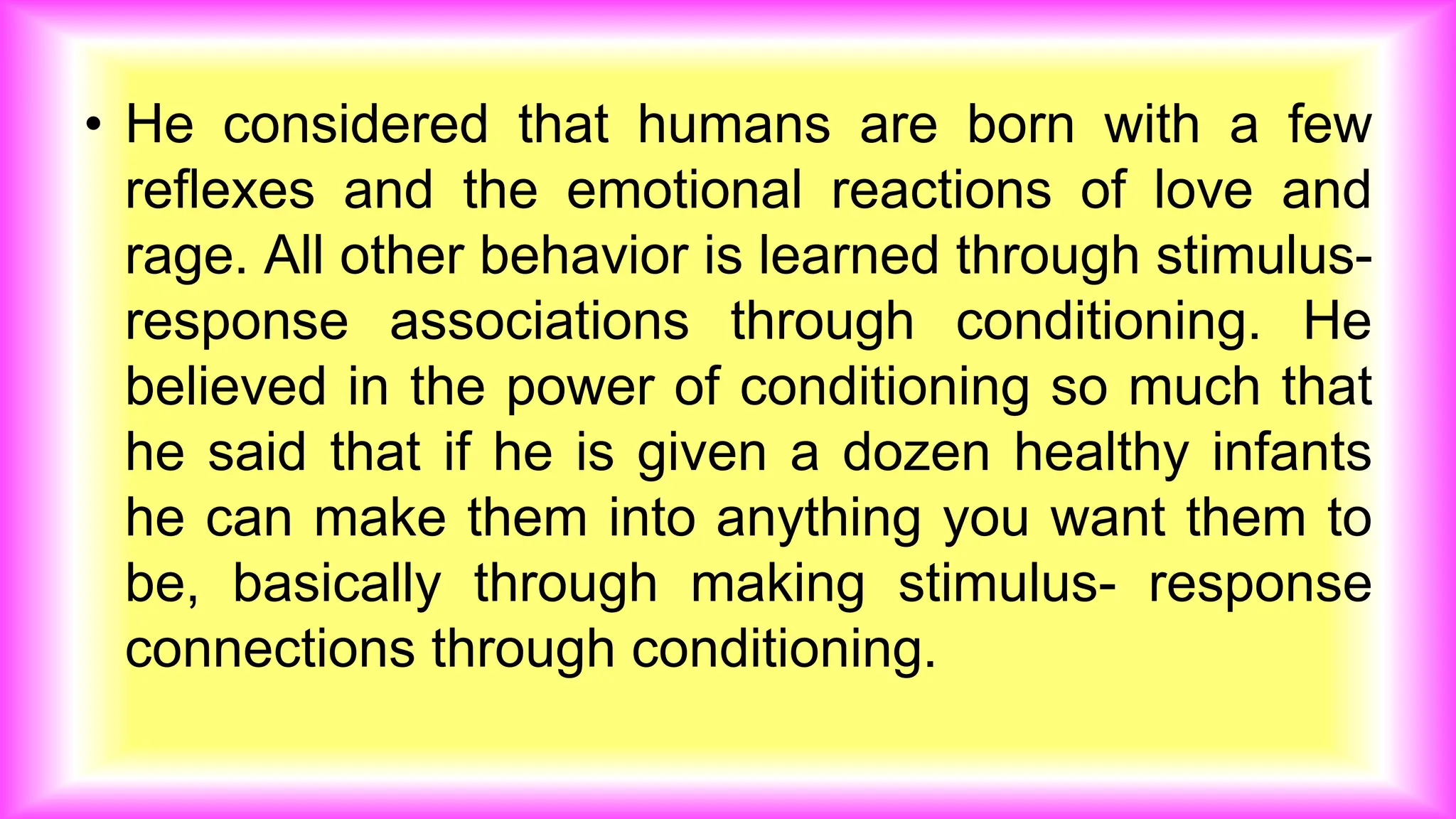 • He considered that humans are born with a few
reflexes and the emotional reactions of love and
rage. All other behavior is learned through stimulus-
response associations through conditioning. He
believed in the power of conditioning so much that
he said that if he is given a dozen healthy infants
he can make them into anything you want them to
be, basically through making stimulus- response
connections through conditioning.
 