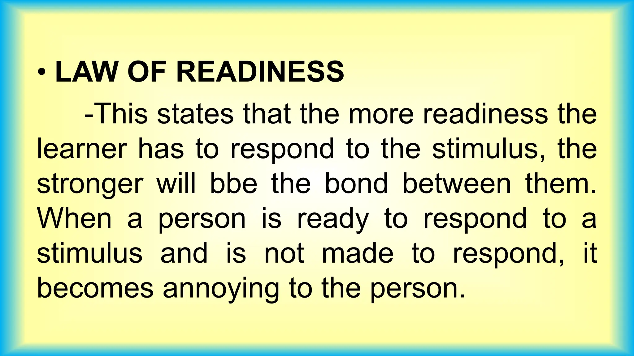 • LAW OF READINESS
-This states that the more readiness the
learner has to respond to the stimulus, the
stronger will bbe the bond between them.
When a person is ready to respond to a
stimulus and is not made to respond, it
becomes annoying to the person.
 