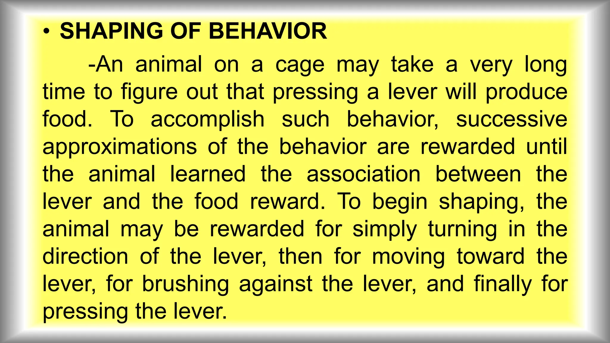 • SHAPING OF BEHAVIOR
-An animal on a cage may take a very long
time to figure out that pressing a lever will produce
food. To accomplish such behavior, successive
approximations of the behavior are rewarded until
the animal learned the association between the
lever and the food reward. To begin shaping, the
animal may be rewarded for simply turning in the
direction of the lever, then for moving toward the
lever, for brushing against the lever, and finally for
pressing the lever.
 