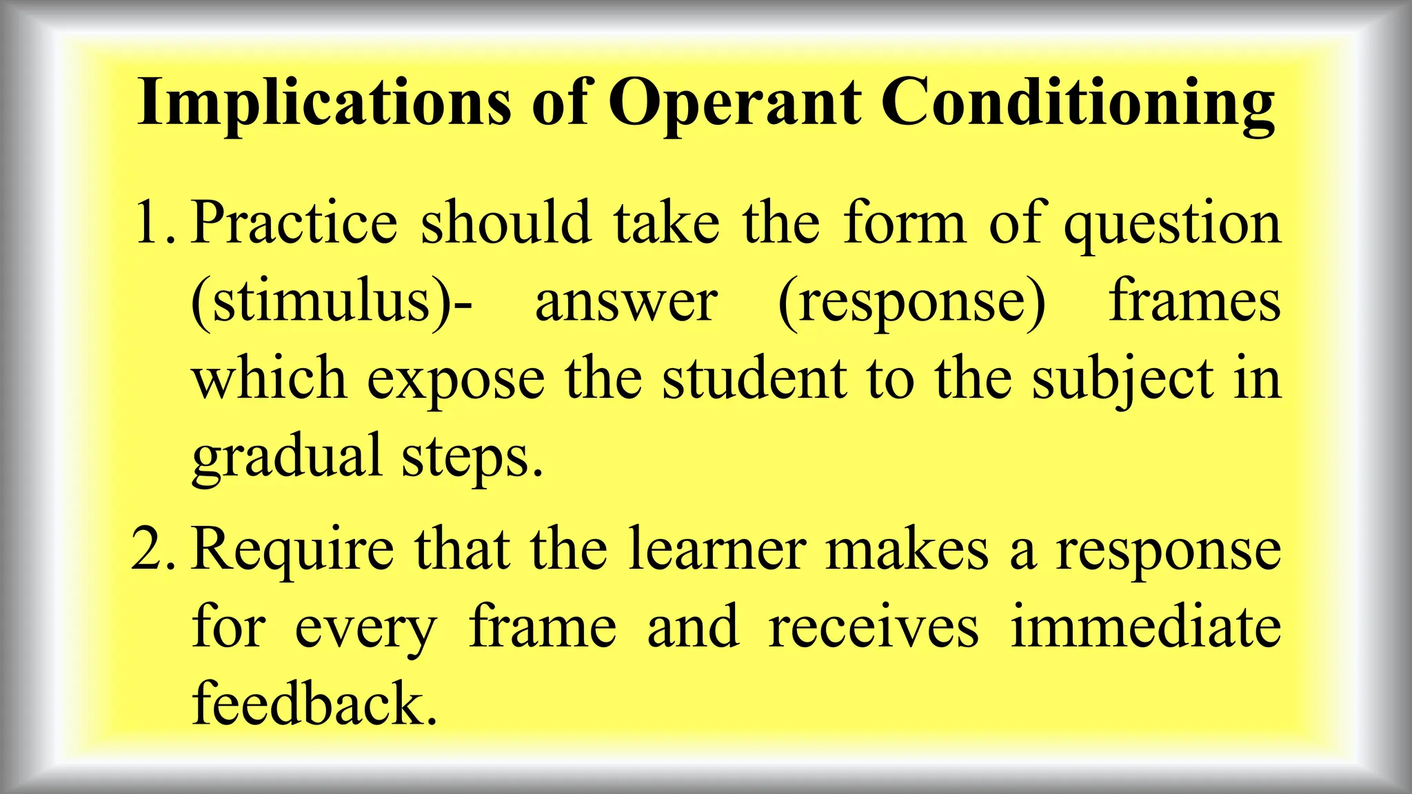 Implications of Operant Conditioning
1. Practice should take the form of question
(stimulus)- answer (response) frames
which expose the student to the subject in
gradual steps.
2. Require that the learner makes a response
for every frame and receives immediate
feedback.
 