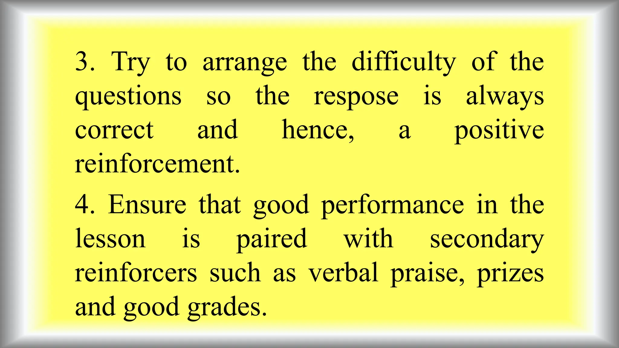 3. Try to arrange the difficulty of the
questions so the respose is always
correct and hence, a positive
reinforcement.
4. Ensure that good performance in the
lesson is paired with secondary
reinforcers such as verbal praise, prizes
and good grades.
 
