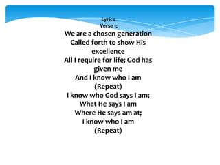 Lyrics
Verse 1:
We are a chosen generation
Called forth to show His
excellence
All I require for life; God has
given me
And I know who I am
(Repeat)
I know who God says I am;
What He says I am
Where He says am at;
I know who I am
(Repeat)
 