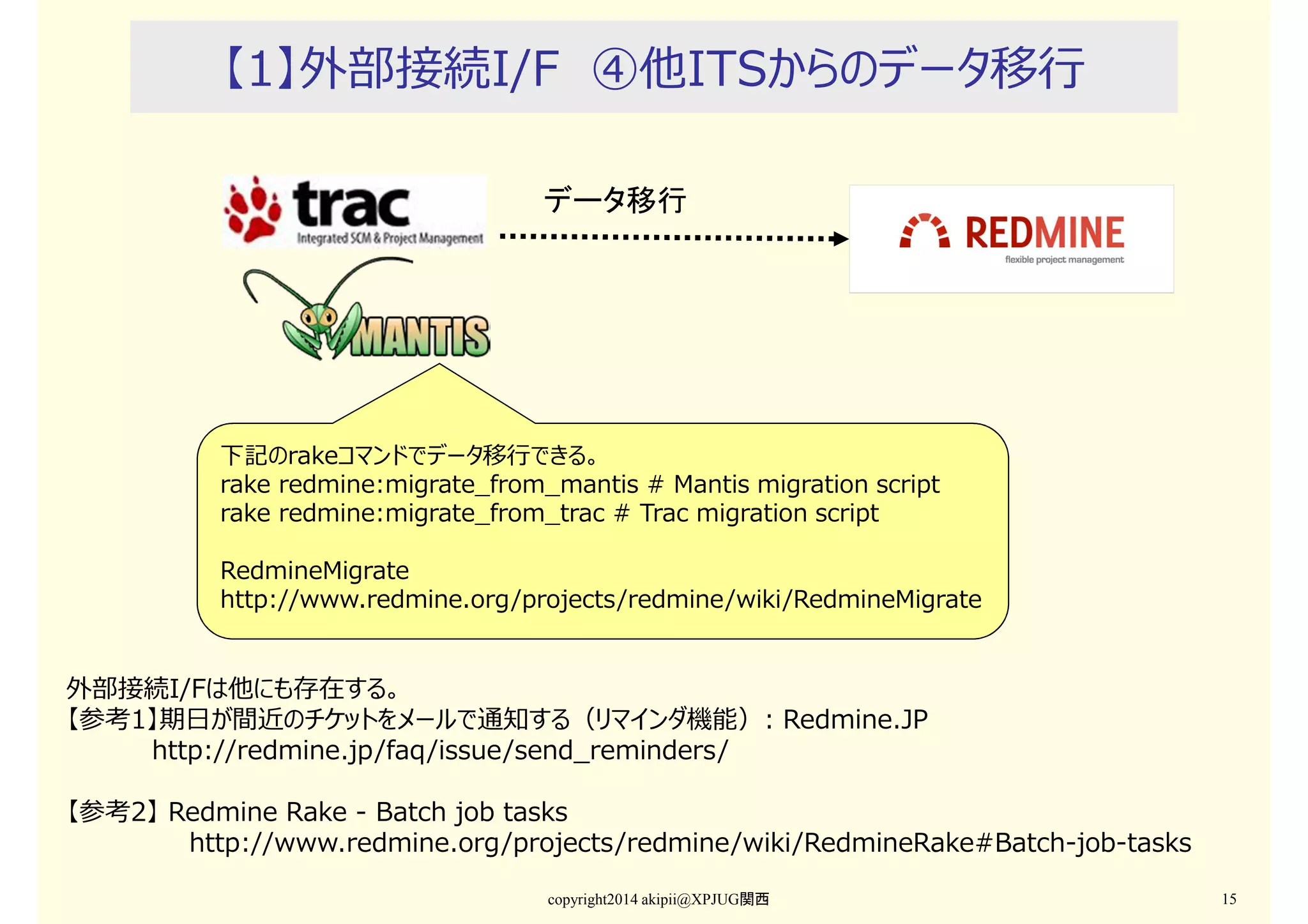【1】外部接続I/F ④他ITSからのデータ移⾏
データ移行

下記のrakeコマンドでデータ移⾏できる。
rake redmine:migrate_from_mantis # Mantis migration script
rake redmine:migrate_from_trac # Trac migration script
RedmineMigrate
http://www.redmine.org/projects/redmine/wiki/RedmineMigrate

外部接続I/Fは他にも存在する。
【参考1】期日が間近のチケットをメールで通知する（リマインダ機能）: Redmine.JP
http://redmine.jp/faq/issue/send_reminders/
【参考2】 Redmine Rake - Batch job tasks
http://www.redmine.org/projects/redmine/wiki/RedmineRake#Batch-job-tasks
copyright2014 akipii@XPJUG関西

15

 