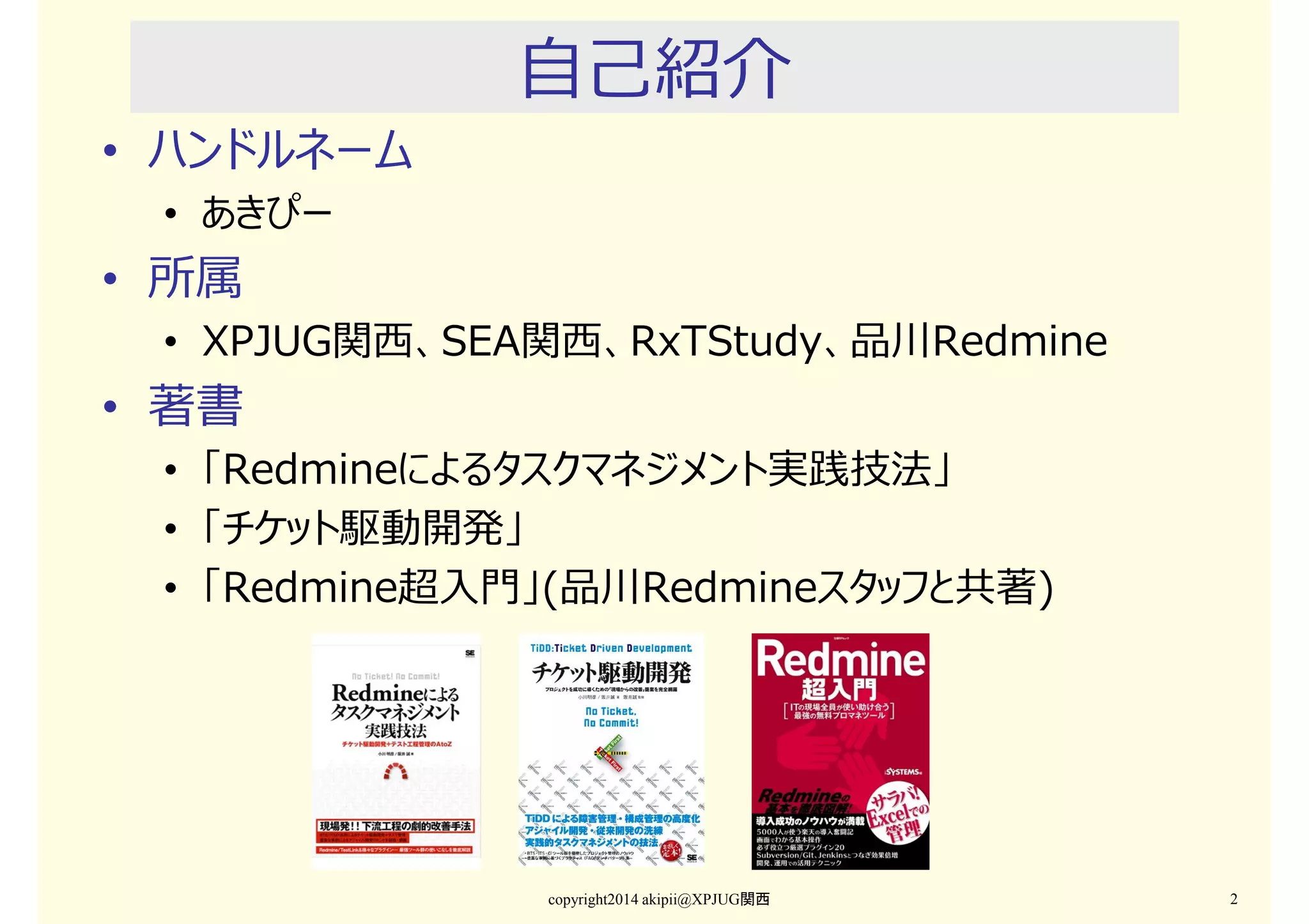 • ハンドルネーム

自己紹介

• あきぴー

• 所属

• XPJUG関⻄、SEA関⻄、RxTStudy、品川Redmine

• 著書

• 「Redmineによるタスクマネジメント実践技法」
• 「チケット駆動開発」
• 「Redmine超入門」(品川Redmineスタッフと共著)

copyright2014 akipii@XPJUG関西

2

 