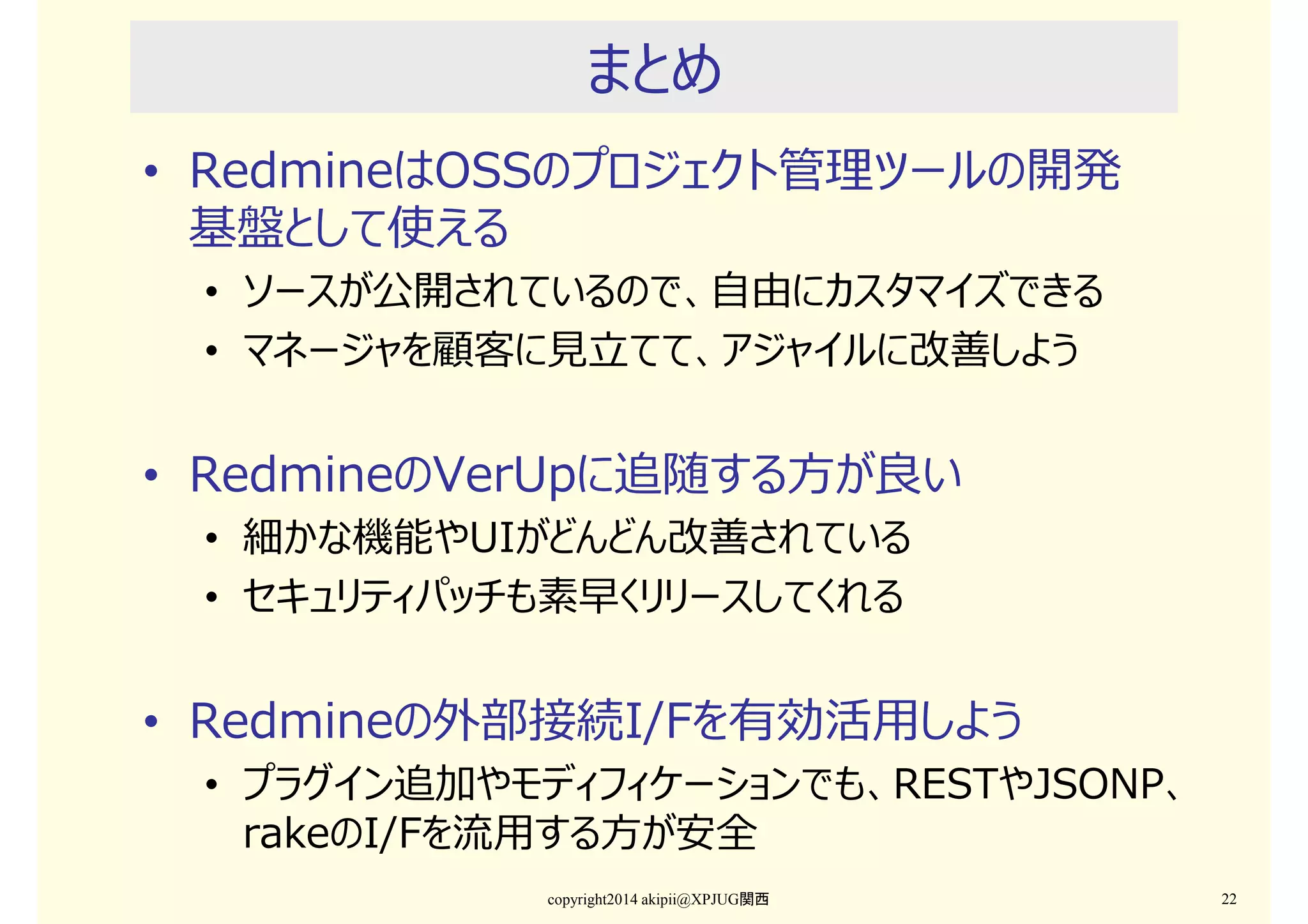 まとめ
• RedmineはOSSのプロジェクト管理ツールの開発
基盤として使える
• ソースが公開されているので、自由にカスタマイズできる
• マネージャを顧客に⾒⽴てて、アジャイルに改善しよう

• RedmineのVerUpに追随する⽅が良い
• 細かな機能やUIがどんどん改善されている
• セキュリティパッチも素早くリリースしてくれる

• Redmineの外部接続I/Fを有効活⽤しよう

• プラグイン追加やモディフィケーションでも、RESTやJSONP、
rakeのI/Fを流⽤する⽅が安全
copyright2014 akipii@XPJUG関西

22

 