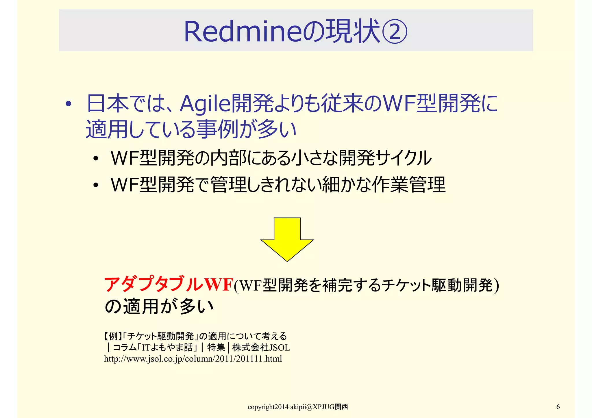 Redmineの現状②
• 日本では、Agile開発よりも従来のWF型開発に
適⽤している事例が多い
• WF型開発の内部にある小さな開発サイクル
• WF型開発で管理しきれない細かな作業管理

アダプタブルWF(WF型開発を補完するチケット駆動開発)
アダプタブル
の適用が多い
【例】「チケット駆動開発」の適用について考える
｜コラム「ITよもやま話」｜特集│株式会社JSOL
http://www.jsol.co.jp/column/2011/201111.html

copyright2014 akipii@XPJUG関西

6

 