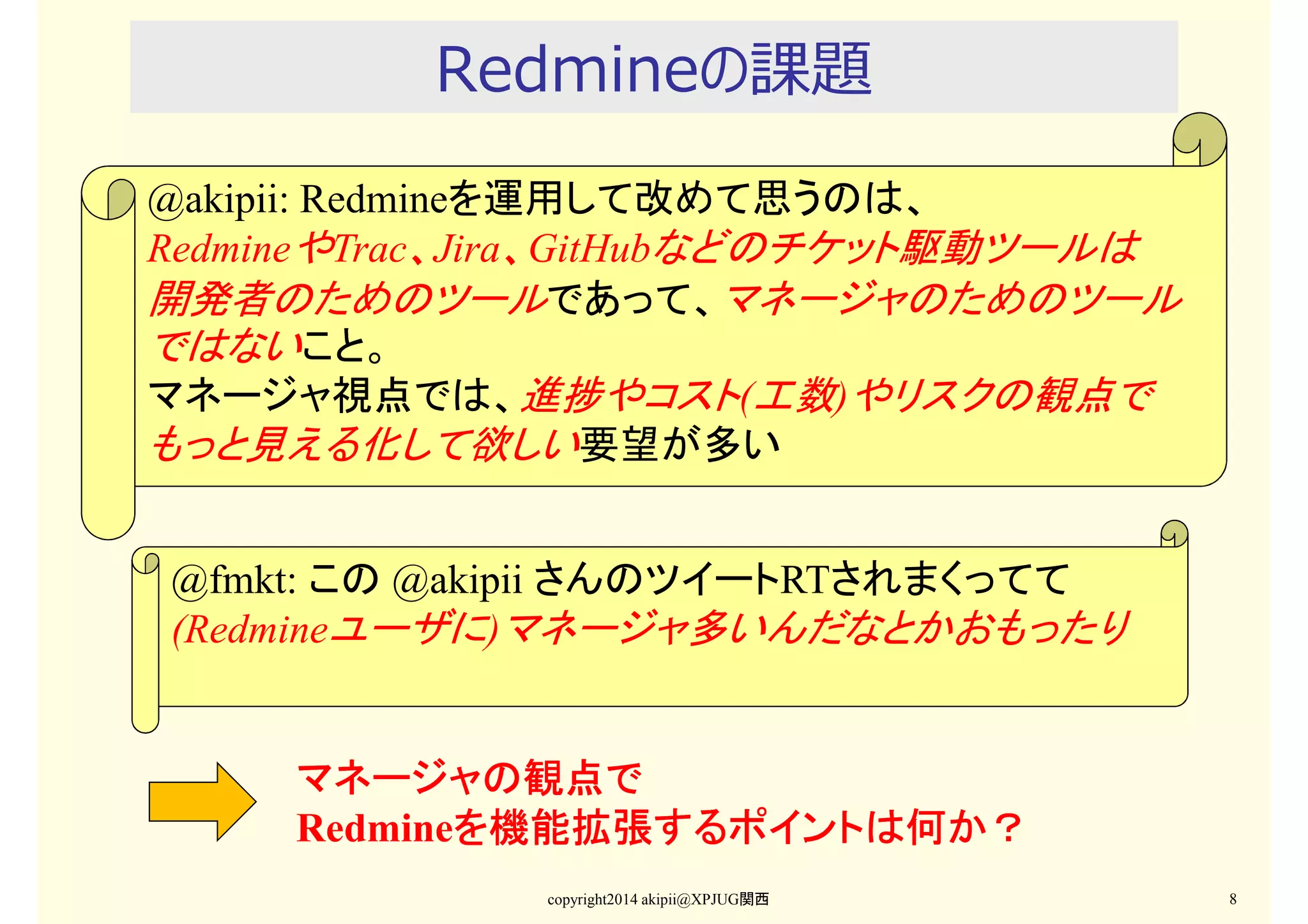 Redmineの課題
@akipii: Redmineを運用して改めて思うのは、
RedmineやTrac、Jira、GitHubなどのチケット駆動ツールは
開発者のためのツールであって、マネージャのためのツール
ではないこと。
マネージャ視点では、進捗やコスト(工数)やリスクの観点で
もっと見える化して欲しい要望が多い

@fmkt: この @akipii さんのツイートRTされまくってて
(Redmineユーザに)マネージャ多いんだなとかおもったり

マネージャの観点で
Redmineを機能拡張するポイントは何か？
を機能拡張するポイント
を機能拡張するポイントは何か？
copyright2014 akipii@XPJUG関西

8

 