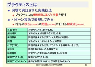 プラクティスとは
  現場で実証された実践技法
      プラクティスは価値観に基づく行動を促す
  パターン言語で表現してみる
      特定の状況(context)の問題(problem)における解決法(solution)
名前・別名         プラクティス名。別の名称。
頻出場所          プラクティスが出現する工程、作業
挿話証拠          問題が発生する状況でよく見聞きする言動
問題            プラクティスで解決しようとする問題
              プラクティスで解決しようとする問題
状況(文脈
状況 文脈)
   文脈         問題が発生する状況。プラクティスを適用すべき状況。
              問題が発生する状況。プラクティスを適用すべき状況。
                        プラクティス
解決法           問題を取り除くための解決方法
結果文脈          プラクティスで解決した後に変化した状況
              プラクティスで解決した後に変化した状況
関連プラクティス      関連するプラクティス
関連アンチパターン     頻出する望ましくない状況や問題のパターン
                   (copyright2012 akipii@XPJUG関西)   16
 