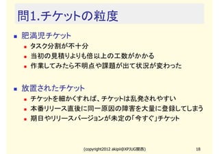 問1.チケットの粒度
肥満児チケット
 タスク分割が不十分
 当初の見積りよりも倍以上の工数がかかる
 作業してみたら不明点や課題が出て状況が変わった


放置されたチケット
 チケットを細かくすれば、チケットは乱発されやすい
 本番リリース直後に同一原因の障害を大量に登録してしまう
 期日やリリースバージョンが未定の「今すぐ」チケット



          (copyright2012 akipii@XPJUG関西)   18
 
