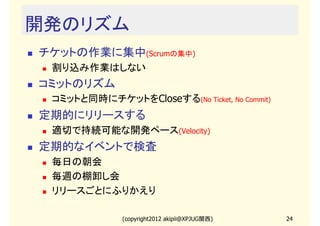 開発のリズム
チケットの作業に集中(Scrumの集中)
 割り込み作業はしない
コミットのリズム
 コミットと同時にチケットをCloseする(No Ticket, No Commit)
定期的にリリースする
 適切で持続可能な開発ペース(Velocity)
定期的なイベントで検査
 毎日の朝会
 毎週の棚卸し会
 リリースごとにふりかえり

              (copyright2012 akipii@XPJUG関西)   24
 