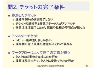 問2. チケットの完了条件
停滞したチケット
 進捗率90％のまま完了しない
 チケットの進捗率と作業ステータスがアンマッチ
 作業はほぼ完了したが、課題や仕様の不明点が残った

モンスターチケット
 レビュー後の差し戻しが多い
 成果物の完了条件の認識がPLとPGで異なる

ワークフローによって完了の定義が違う
 タスクは成果物を完成したか否か
 課題は解決できて、タスクに変換できたか否か
           (copyright2012 akipii@XPJUG関西)   26
 
