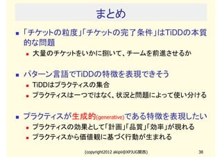 まとめ
「チケットの粒度」「チケットの完了条件」はTiDDの本質
的な問題
 大量のチケットをいかに捌いて、チームを前進させるか


パターン言語でTiDDの特徴を表現できそう
 TiDDはプラクティスの集合
 プラクティスは一つではなく、状況と問題によって使い分ける


プラクティスが生成的(generative)である特徴を表現したい
 プラクティスの効果として「計画」「品質」「効率」が現れる
 プラクティスから価値観に基づく行動が生まれる

           (copyright2012 akipii@XPJUG関西)   38
 