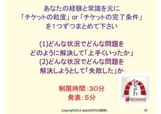 あなたの経験と常識を元に
「チケットの粒度」 or 「チケットの完了条件」
     を１つずつまとめて下さい

  (1)どんな状況でどんな問題を
 どのように解決して「上手くいったか」
  (2)どんな状況でどんな問題を
   解決しようとして「失敗した」か

       制限時間：３０分
        発表：５分
        (copyright2012 akipii@XPJUG関西)   39
 