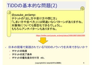 TiDDの基本的な問題(2)
 @yusuke_arclamp:
 チケットの「出し方や受け方や閉じ方」
 「しまい方や並べ方」には間違いなくパターンがありますね。
 対象物についても類型化できるでしょうし。
 もちろんアンチパターンもありますね。

              https://twitter.com/yusuke_arclamp/status/240810887185833984




日本の現場で実践されているTiDDのノウハウを共有できないか？
 チケットの粒度
 チケットの完了条件
 チケットの優先度の付け方　etc.
 チケットの優先度の付け方

             (copyright2012 akipii@XPJUG関西)                            4
 