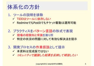 体系化の方針
1. ツールの説明を排除
   TiDDはツールに依存しない
   RedmineでもPostItでもチケット駆動は運用可能

2. プラクティスをパターン言語の形式で表現
   現場の経験知と常識を拠り所
   特定の状況の問題に対して有効な解決法を提示

3. 開発プロセスの作業仮説として提示
   本資料は完成版ではない
   コミュニティで議論した結果を反映して補強したい

            (copyright2012 akipii@XPJUG関西)   5
 