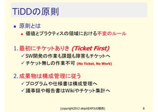 TiDDの原則
 原則とは
   価値とプラクティスの領域における不変のルール


1. 最初にチケットありき (Ticket First)
   SW開発の作業も課題も障害もチケットへ
   チケット無しの作業不可 (No Ticket, No Work)

2. 成果物は構成管理に従う
   プログラムや仕様書は構成管理へ
   議事録や報告書はWikiやチケット集計へ


               (copyright2012 akipii@XPJUG関西)   8
 