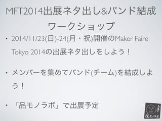 MFT2014出展ネタ出し&バンド結成	

ワークショップ
• 2014/11/23(日)-24(月・祝)開催のMaker Faire
Tokyo 2014の出展ネタ出しをしよう！	

• メンバーを集めてバンド(チーム)を結成しよ
う！	

• 「品モノラボ」で出展予定
 