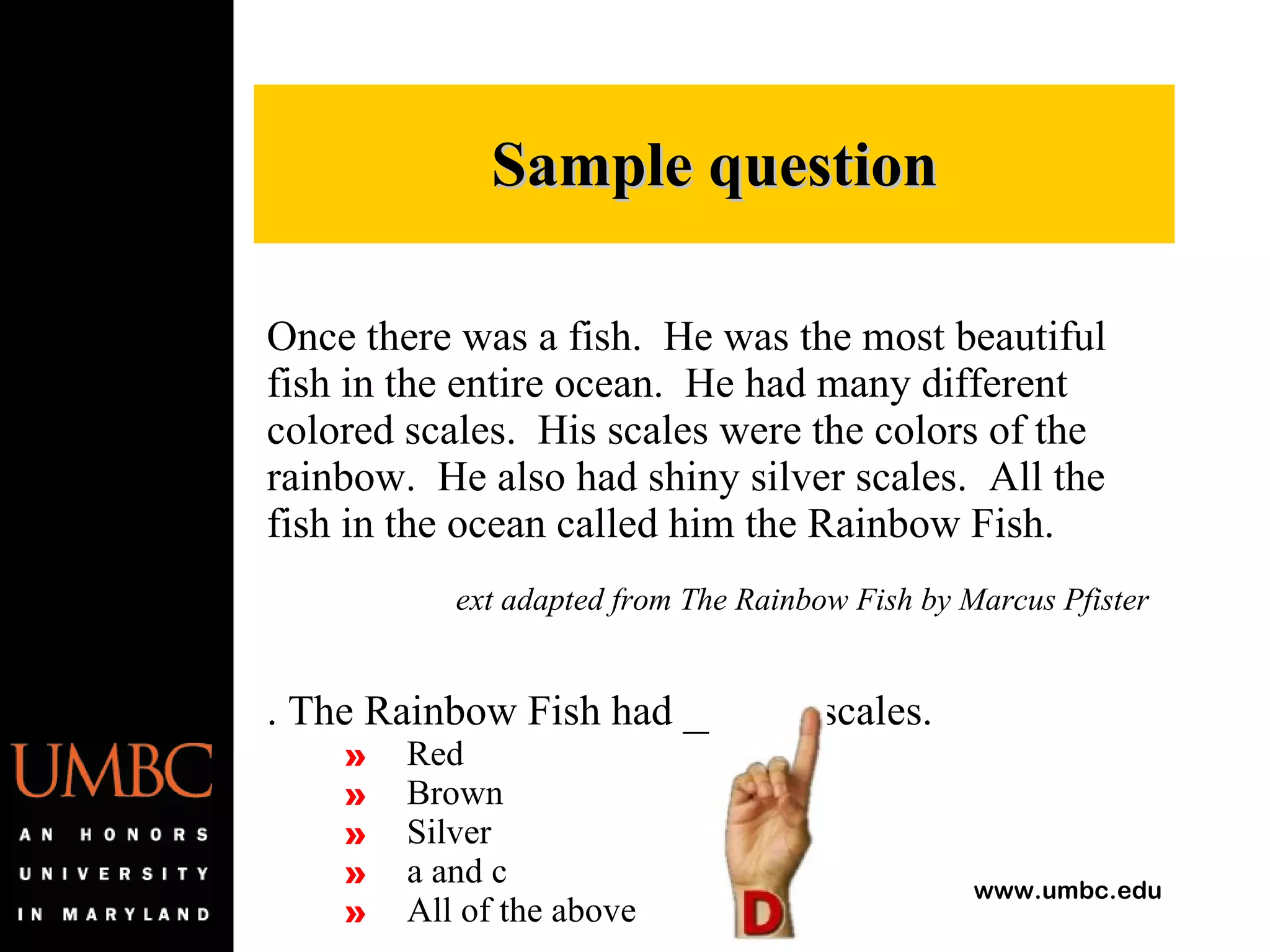 Once there was a fish.  He was the most beautiful fish in the entire ocean.  He had many different colored scales.  His scales were the colors of the rainbow.  He also had shiny silver scales.  All the fish in the ocean called him the Rainbow Fish. Text adapted from The Rainbow Fish by Marcus Pfister 1. The Rainbow Fish had ______ scales. Red Brown Silver a and c All of the above Sample question 
