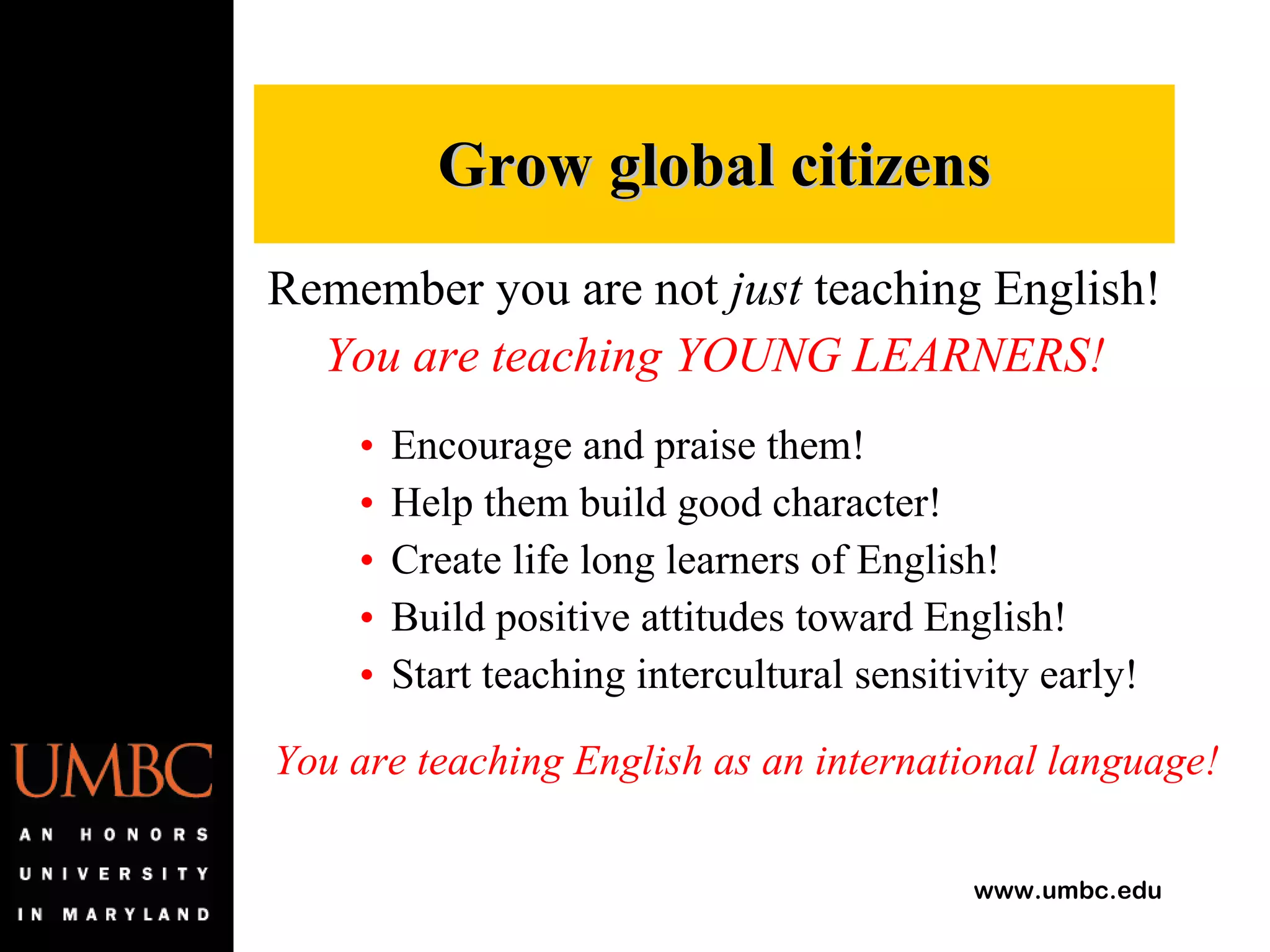 Remember you are not  just  teaching English! You are teaching YOUNG LEARNERS! Encourage and praise them! Help them build good character! Create life long learners of English! Build positive attitudes toward English! Start teaching intercultural sensitivity early! You are teaching English as an international language! Grow global citizens 