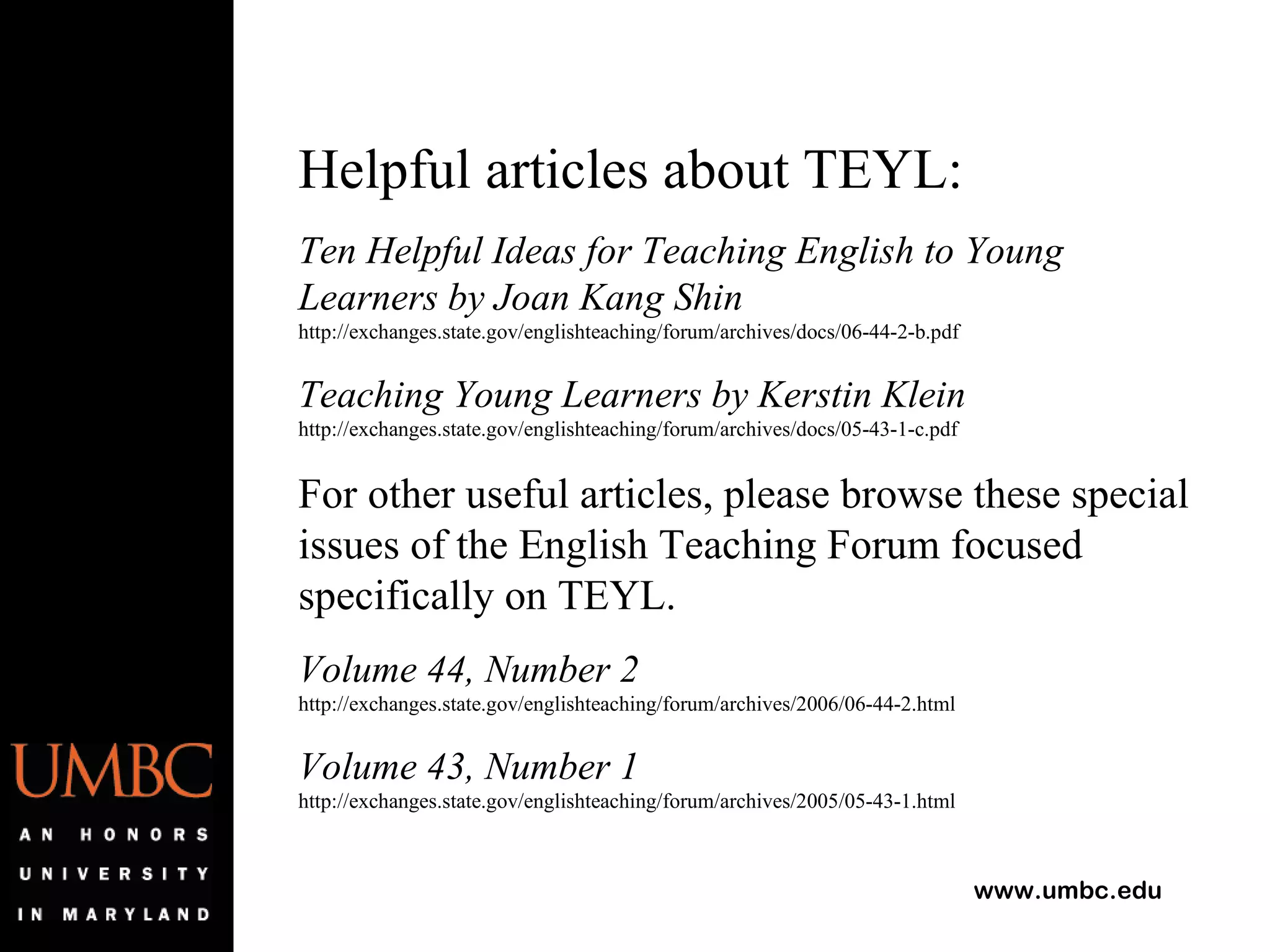 Helpful articles about TEYL: Ten Helpful Ideas for Teaching English to Young Learners by Joan Kang Shin  http://exchanges.state.gov/englishteaching/forum/archives/docs/06-44-2-b.pdf Teaching Young Learners by Kerstin Klein  http://exchanges.state.gov/englishteaching/forum/archives/docs/05-43-1-c.pdf For other useful articles, please browse these special issues of the English Teaching Forum focused specifically on TEYL. Volume 44, Number 2 http://exchanges.state.gov/englishteaching/forum/archives/2006/06-44-2.html Volume 43, Number 1  http://exchanges.state.gov/englishteaching/forum/archives/2005/05-43-1.html 