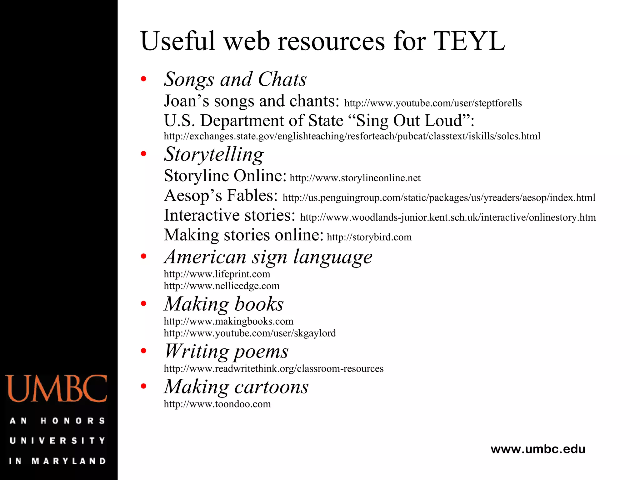 Useful web resources for TEYL Songs and Chats Joan’s songs and chants:  http://www.youtube.com/user/steptforells  U.S. Department of State “Sing Out Loud”: http://exchanges.state.gov/englishteaching/resforteach/pubcat/classtext/iskills/solcs.html Storytelling Storyline Online:  http://www.storylineonline.net Aesop’s Fables:  http://us.penguingroup.com/static/packages/us/yreaders/aesop/index.html Interactive stories:  http://www.woodlands-junior.kent.sch.uk/interactive/onlinestory.htm Making stories online:  http://storybird.com American sign language http://www.lifeprint.com http://www.nellieedge.com Making books http://www.makingbooks.com http://www.youtube.com/user/skgaylord Writing poems http://www.readwritethink.org/classroom-resources Making cartoons http://www.toondoo.com 