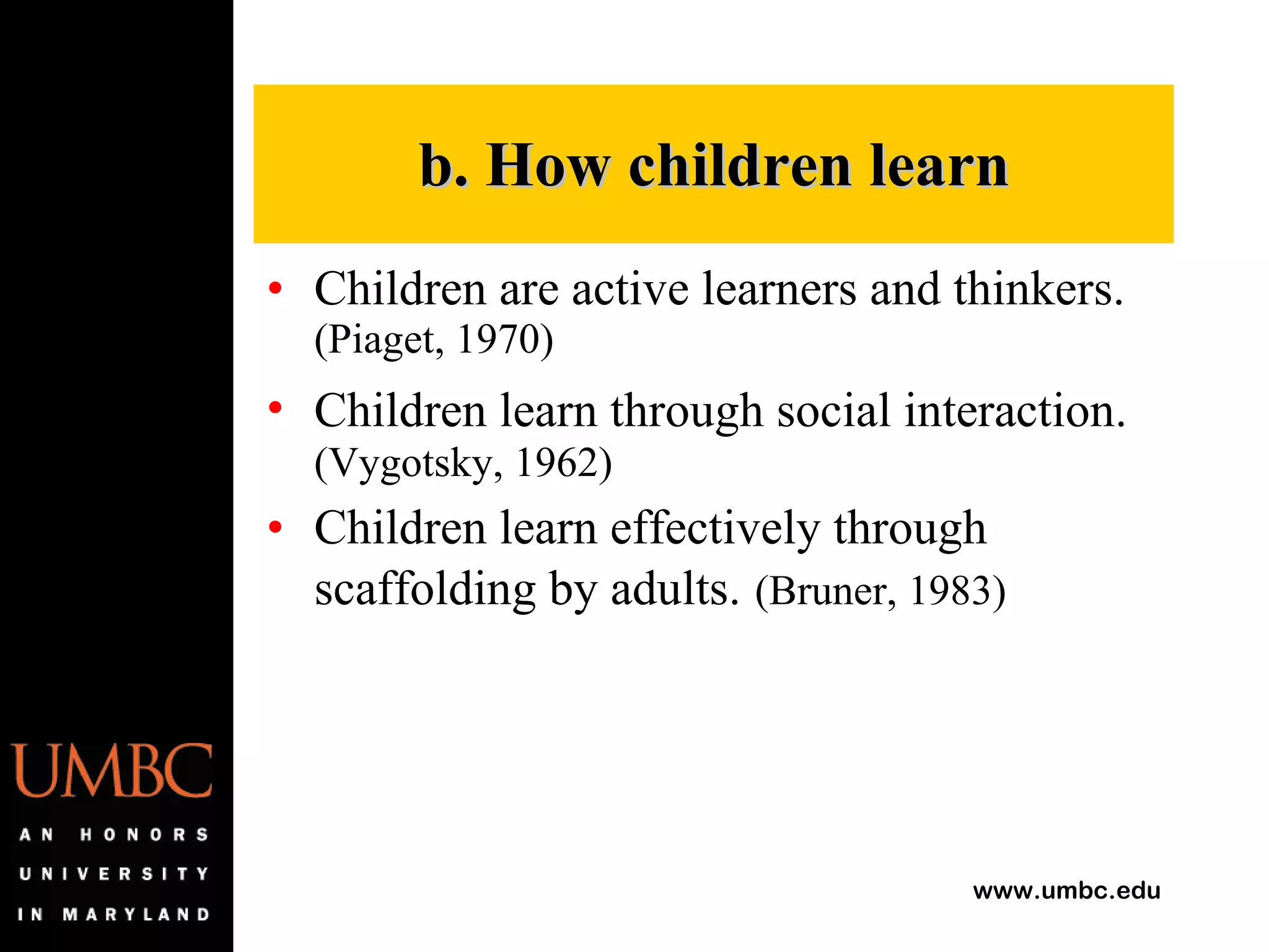 Children are active learners and thinkers.  (Piaget, 1970)  Children learn through social interaction.   (Vygotsky, 1962)  Children learn effectively through scaffolding by adults.   (Bruner, 1983)   b. How children learn 