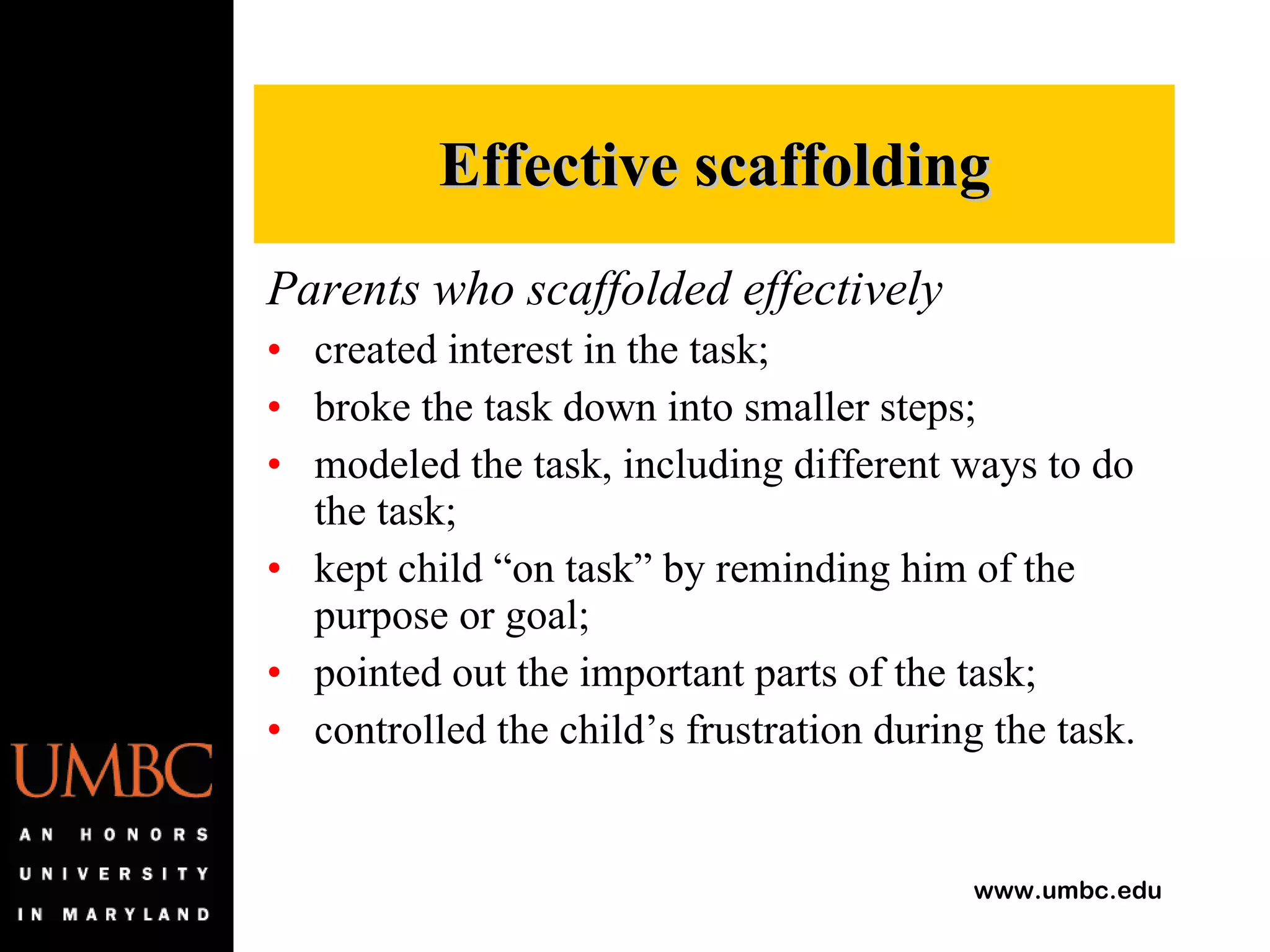 Parents who scaffolded effectively created interest in the task; broke the task down into smaller steps; modeled the task, including different ways to do the task; kept child “on task” by reminding him of the purpose or goal; pointed out the important parts of the task; controlled the child’s frustration during the task. Effective scaffolding 