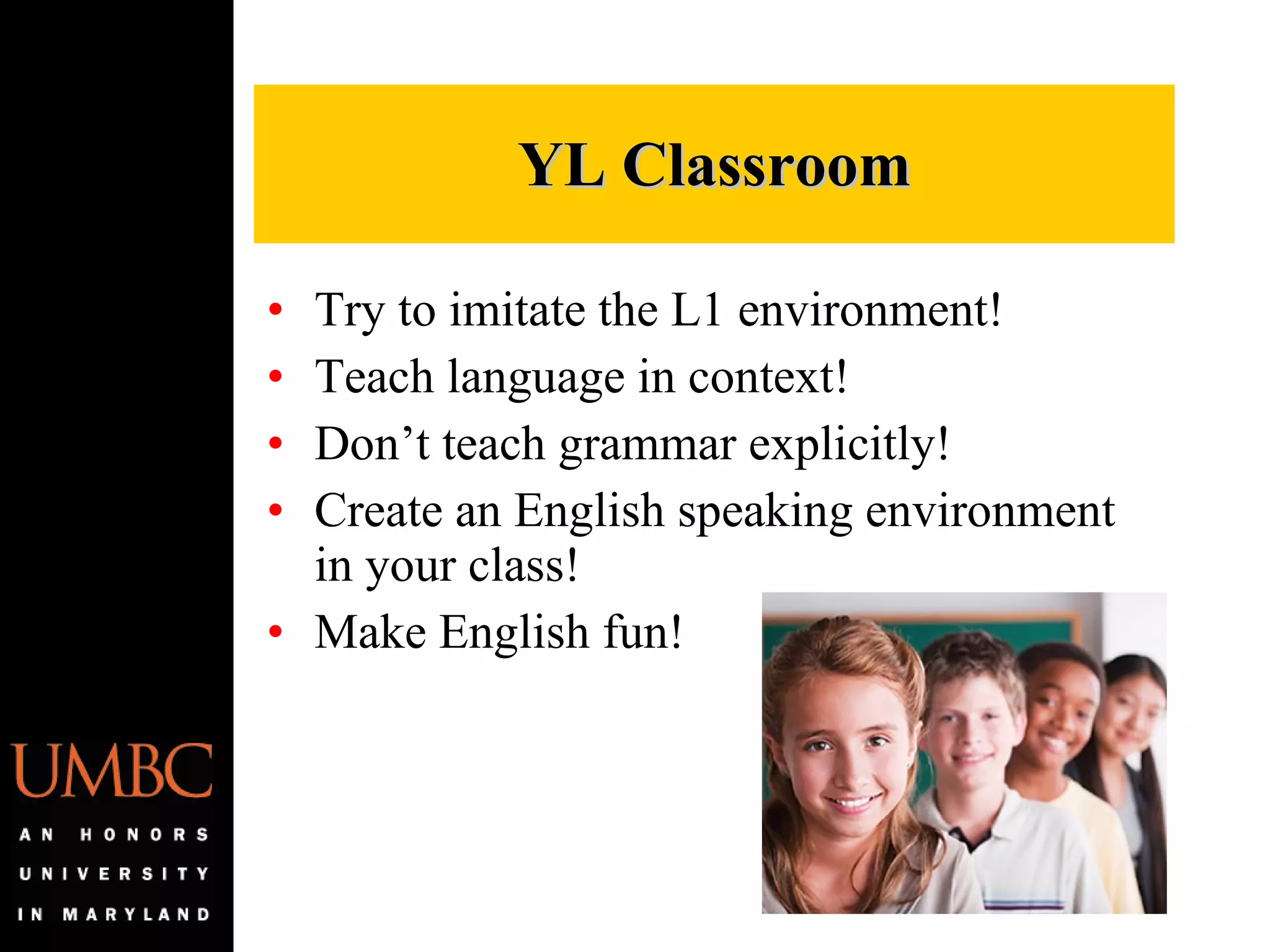 Try to imitate the L1 environment! Teach language in context! Don’t teach grammar explicitly! Create an English speaking environment in your class! Make English fun! YL Classroom 